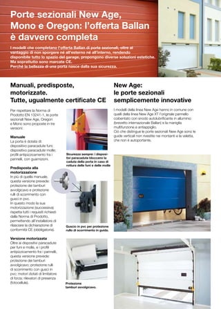 Porte sezionali New Age,
Mono e Oregon: l’offerta Ballan
è davvero completa
I modelli che completano l’offerta Ballan di porte sezionali, oltre al
vantaggio di non sporgere né all’esterno né all’interno, rendendo
disponibile tutto lo spazio del garage, propongono diverse soluzioni estetiche.
Ma soprattutto sono marcate CE.
Perché la bellezza di una porta nasce dalla sua sicurezza.




Manuali, predisposte,                                                     New Age:
motorizzate.                                                              le porte sezionali
Tutte, ugualmente certificate CE                                          semplicemente innovative
Per rispettare la Norma di                                                I modelli della linea New Age hanno in comune con
Prodotto EN 13241-1, le porte                                             quelli della linea New Age XT l’originale pannello
sezionali New Age, Oregon                                                 coibentato con snodo autolubrificante in alluminio
e Mono sono proposte in tre                                               (brevetto internazionale Ballan) e la maniglia
versioni:                                                                 multifunzione e antiappiglio.
                                                                          Ciò che distingue le porte sezionali New Age sono le
Manuale                                                                   guide verticali non rivestite nei montanti e la veletta,
La porta è dotata di:                                                     che non è autoportante.
dispositivo paracadute funi;
dispositivo paracadute molle;
profili antipizzicamento fra i         Sicurezza sempre: i disposi-
pannelli, con guarnizioni.             tivi paracadute bloccano la
                                       caduta della porta in caso di
                                       rottura delle funi e delle molle
Predisposta alla
motorizzazione
In più di quella manuale,
questa versione prevede:
protezione dei tamburi
avvolgicavo e protezione
rulli di scorrimento con
gusci in pvc.
In questo modo la sua
motorizzazione (successiva)
rispetta tutti i requisiti richiesti
dalla Norma di Prodotto,
permettendo all’installatore di
rilasciare la dichiarazione di         Guscio in pvc per protezione
conformità CE (obbligatoria).          rullo di scorrimento in guida.

Versione motorizzata
Oltre ai dispositivi paracadute
per funi e molle, e i profili
antipizzicamento fra i pannelli,
questa versione prevede:
protezione dei tamburi
avvolgicavo; protezione rulli
di scorrimento con gusci in
pvc; motori dotati di limitatore
di forza; rilevatori di presenza
(fotocellule).                         Protezione
                                       tamburi avvolgicavo.
 