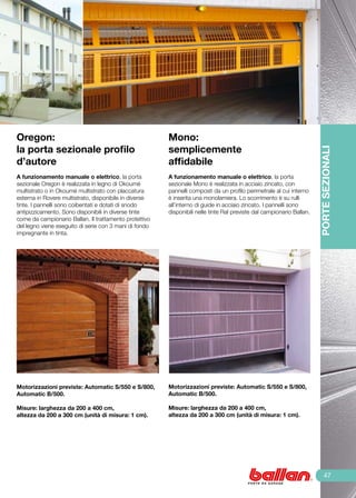 Oregon:                                                 Mono:
la porta sezionale profilo                              semplicemente




                                                                                                                       PORTE SEZIONALI
d’autore                                                affidabile
	                                                       	
A funzionamento manuale o elettrico, la porta           A funzionamento manuale o elettrico, la porta
sezionale Oregon è realizzata in legno di Okoumé        sezionale Mono è realizzata in acciaio zincato, con
multistrato o in Okoumé multistrato con placcatura      pannelli composti da un profilo perimetrale al cui interno
esterna in Rovere multistrato, disponibile in diverse   è inserita una monolamiera. Lo scorrimento è su rulli
tinte. I pannelli sono coibentati e dotati di snodo     all’interno di guide in acciaio zincato. I pannelli sono
antipizzicamento. Sono disponibili in diverse tinte     disponibili nelle tinte Ral previste dal campionario Ballan.
come da campionario Ballan. Il trattamento protettivo
del legno viene eseguito di serie con 3 mani di fondo
impregnante in tinta.




Motorizzazioni previste: Automatic S/550 e S/800,       Motorizzazioni previste: Automatic S/550 e S/800,
Automatic B/500.                                        Automatic B/500.

Misure: larghezza da 200 a 400 cm,                      Misure: larghezza da 200 a 400 cm,
altezza da 200 a 300 cm (unità di misura: 1 cm).        altezza da 200 a 300 cm (unità di misura: 1 cm).




                                                                                                                           47
 