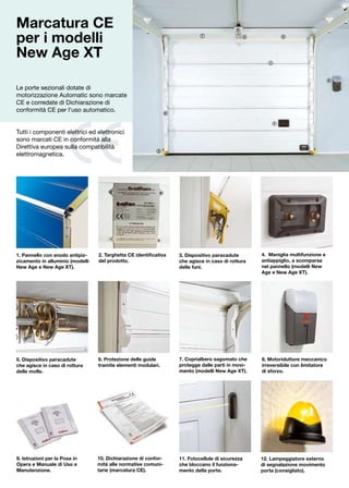 Marcatura CE                                                                                  8


per i modelli                                                                 7                     2              5




New Age XT                                                                                                 1




                                                                                                                                       8

Le porte sezionali dotate di
motorizzazione Automatic sono marcate
CE e corredate di Dichiarazione di
conformità CE per l’uso automatico.                              6


                                                                                                               4

Tutti i componenti elettrici ed elettronici
sono marcati CE in conformità alla
Direttiva europea sulla compatibilità
                                                            3
elettromagnetica.




1. Pannello con snodo antipiz-    2. Targhetta CE identificativa     3. Dispositivo paracadute          4. Maniglia multifunzione e
zicamento in alluminio (modelli   del prodotto.                      che agisce in caso di rottura      antiappiglio, a scomparsa
New Age e New Age XT).                                               delle funi.                        nel pannello (modelli New
                                                                                                        Age e New Age XT).




5. Dispositivo paracadute         6. Protezione delle guide          7. Coprialbero sagomato che        8. Motoriduttore meccanico
che agisce in caso di rottura     tramite elementi modulari.         protegge dalle parti in movi-      irreversibile con limitatore
delle molle.                                                         mento (modelli New Age XT).        di sforzo.




9. Istruzioni per la Posa in      10. Dichiarazione di confor-       11. Fotocellule di sicurezza       12. Lampeggiatore esterno
Opera e Manuale di Uso e          mità alle normative comuni-        che bloccano il funziona-          di segnalazione movimento
Manutenzione.                     tarie (marcatura CE).              mento della porta.                 porta (consigliato).
 