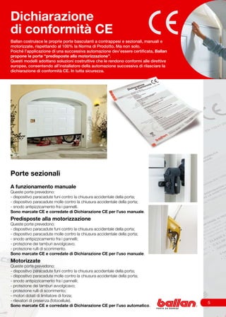 Dichiarazione
di conformità CE
Ballan costruisce le proprie porte basculanti a contrappesi e sezionali, manuali e
motorizzate, rispettando al 100% la Norma di Prodotto. Ma non solo.
Poiché l’applicazione di una successiva automazione dev’essere certificata, Ballan
propone le porte “predisposte alla motorizzazione”.
Questi modelli adottano soluzioni costruttive che le rendono conformi alle direttive
europee, consentendo all’installatore della automazione successiva di rilasciare la
dichiarazione di conformità CE. In tutta sicurezza.




Porte sezionali
A funzionamento manuale
Queste porte prevedono:
- dispositivo paracadute funi contro la chiusura accidentale della porta;
- dispositivo paracadute molle contro la chiusura accidentale della porta;
- snodo antipizzicamento fra i pannelli.
Sono marcate CE e corredate di Dichiarazione CE per l’uso manuale.
Predisposte alla motorizzazione
Queste porte prevedono:
- dispositivo paracadute funi contro la chiusura accidentale della porta;
- dispositivo paracadute molle contro la chiusura accidentale della porta;
- snodo antipizzicamento fra i pannelli;
- protezione dei tamburi avvolgicavo;
- protezione rulli di scorrimento.
Sono marcate CE e corredate di Dichiarazione CE per l’uso manuale.
Motorizzate
Queste porte prevedono:
- dispositivo paracadute funi contro la chiusura accidentale della porta;
- dispositivo paracadute molle contro la chiusura accidentale della porta;
- snodo antipizzicamento fra i pannelli;
- protezione dei tamburi avvolgicavo;
- protezione rulli di scorrimento;
- motori dotati di limitatore di forza;
- rilevatori di presenza (fotocellule).
                                                                                       
Sono marcate CE e corredate di Dichiarazione CE per l’uso automatico.
 
