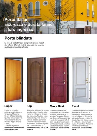Porte Ballan:
sicurezza e durata fanno
il loro ingresso

Porte blindate
La linea di porte blindate comprende cinque modelli
che offrono differenti livelli di sicurezza, ma un’unica
qualità ed un’estetica raffinata.




Super                          Top                                    Max - Best                           Excel
Il battente è rivestito        Il battente, rinforzato da omega       Il battente, rinforzato da           Il battente, rinforzato da omega
esternamente in Mogano,        e coibentato, è rivestito ester-       omega verticali e coibentato,        verticali e profili angolari, è
Tanganica, Mansonia,           namente in Mogano, Tangani-            è rivestito esternamente in          coibentato e rivestito esterna-
Rovere o Noce nazionale.       ca, Mansonia, Rovere o Noce            Mogano, Tanganica, Manso-            mente in Mogano, Tanganica,
I punti di chiusura sono 5,    nazionale. I punti di chiusura         nia, Rovere o Noce nazionale.        Mansonia, Rovere o Noce na-
mobili e azionati da una       sono 5, mobili e azionati da           I punti di chiusura sono 5. 4        zionale. I punti di chiusura sono
chiave a doppia mappa,         una chiave a doppia mappa,             rostri fissi, 2 cerniere registra-   9+1. Chiave a cilindro maste-
4 rostri,                      4 rostri fissi, 2 cerniere registra-   bili. Protezione della serratura.    rizzata. 4 rostri fissi. Protezione
2 cerniere registrabili.       bili. Dotazione chiavi 3+1.            Dotazione standard 3 chiavi.         serratura con Defender.
Dimensioni solo standard:      Dimensioni fino a cm 97,1 x            Dimensioni fino a cm 115             Dimensioni fino a cm 115 x
cm 85-90 x 210 H.              219,9 H.                               x 250 H.                             250 H.
 