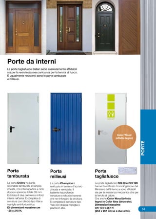 Porte da interni
Le porte tagliafuoco Ballan sono assolutamente affidabili
sia per la resistenza meccanica sia per la tenuta al fuoco.
E ugualmente resistenti sono le porte tamburate
e milleusi.




                                                                                            Color Wood
                                                                                           (effetto legno)

                                                                                                                   PORTE




Porta                                 Porta                             Porta
tamburata                             milleusi                          tagliafuoco
La porta Unirev ha l’anta             La porta Champion è               Le porte tagliafuoco REI 60 e REI 120
reversibile tamburata in lamiera      realizzata in lamiera d’acciaio   hanno il certificato di omologazione del
zincata, con intercapedine a nido     zincata e verniciata. Il          Ministero dell’Interno e sono affidabili
d’ape e spessore totale 39 mm.        battente ha profonde              sia per la resistenza meccanica che per
È dotata di due cerniere e rinforzi   nervature e robuste traverse      la tenuta al calore.
interni nell’anta. È completa di      che ne rinforzano la struttura.   Ora anche Color Wood (effetto
serratura con cilindro tipo Yale e    È completa di serratura tipo      legno) o Color Idea (decorate).
maniglia antinfortunistica.           Yale con doppia maniglia e        Dimensioni massime
Di dimensioni massime cm              placca in abs.                    cm 134 x 267 H                              53
135 x 215 H.                                                            (254 x 267 cm se a due ante).
 