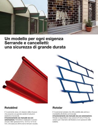 Un modello per ogni esigenza
Serrande e cancelletti:
una sicurezza di grande durata




Rotoblind                                          Rotolar
E’ la serranda cieca. Un classico della chiusura   E’ la serranda tubolare che offre visibilità alla vetrina e
che propone una grande varietà di soluzioni        inviolabilità all’attività commerciale.
estetiche e funzionali.                            A funzionamento sia manuale sia con automazione,
A funzionamento sia manuale sia con                Rotolar è disponibile in due versioni (P.120 e P.70) che
automazione, Rotoblind è realizzata in acciaio     variano per il diametro del tibolare e la lo spessore delle
zincato nello spessore 8/10, 10/10 e 12/10 di      biellette.
mm, che assicura ottime doti di tenuta e durata.
 
