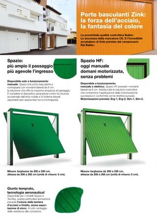 Porte basculanti Zink:
                                                           la forza dell’acciaio,
                                                           la fantasia del colore
                                                           La proverbiale qualità costruttiva Ballan.
                                                           La sicurezza della marcatura CE. E l’incredibile
                                                           arcobaleno di tinte previste dal campionario
                                                           Ral Ballan.




Spazio:                                                    Spazio HF:
più ampio il passaggio                                     oggi manuale
più agevole l’ingresso                                     domani motorizzata,
	                                                          senza problemi
Disponibile solo a funzionamento
manuale, Spazio è la porta basculante a                    Disponibile a funzionamento
contrappesi con montanti laterali da 8 cm:                 manuale o elettrico, Spazio HF prevede i montanti
la soluzione che offre la massima ampiezza al passaggio.   laterali da 8 cm. Adotta tutte le soluzioni costruttive
È completa di dispositivo paracadute contro la chiusura    che consentono l’applicazione della motorizzazione
accidentale dell’anta mobile e di foderine laterali        successiva in conformità con le direttive europee.
asportabili (per ispezionare funi e contrappesi).          Motorizzazioni previste: Erg-1, Erg-2, Sim-1, Sim-2.




Misure: larghezza da 200 a 330 cm,                         Misure: larghezza da 200 a 330 cm,
altezza da 200 a 265 cm (unità di misura: 5 cm).           altezza da 200 a 265 cm (unità di misura: 5 cm).




Giunto temprato,
tecnologia aeronautica!
Disponibile per i modelli Spazio e
Tecnika, questa particolare lavorazione
prevede l’unione delle lamiere
d’acciaio a freddo, senza aspor-
tazione di zinco. A tutto vantaggio
della resistenza alla corrosione.
 