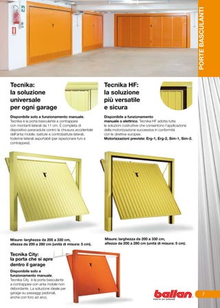 PORTE BASCULANTI
Tecnika:                                                Tecnika HF:
la soluzione                                            la soluzione
universale                                              più versatile
per ogni garage                                         e sicura
		
Disponibile solo a funzionamento manuale,               Disponibile a funzionamento
Tecnika è la porta basculante a contrappesi             manuale o elettrico, Tecnika HF adotta tutte
con montanti laterali da 11 cm. È completa di           le soluzioni costruttive che consentono l’applicazione
dispositivo paracadute contro la chiusura accidentale   della motorizzazione successiva in conformità
dell’anta mobile, battute e controbattute laterali,     con le direttive europee.
foderine laterali asportabili (per ispezionare funi e   Motorizzazioni previste: Erg-1, Erg-2, Sim-1, Sim-2.
contrappesi).




Misure: larghezza da 200 a 330 cm,                      Misure: larghezza da 200 a 330 cm,
altezza da 200 a 280 cm (unità di misura: 5 cm).        altezza da 200 a 280 cm (unità di misura: 5 cm).


Tecnika City:
la porta che si apre
dentro il garage
Disponibile solo a
funzionamento manuale,
Tecnika City è la porta basculante
a contrappesi con anta mobile non
debordante. La soluzione ideale per
garage su passaggi pedonali,                                                                                               
anche con foro ad arco.
 