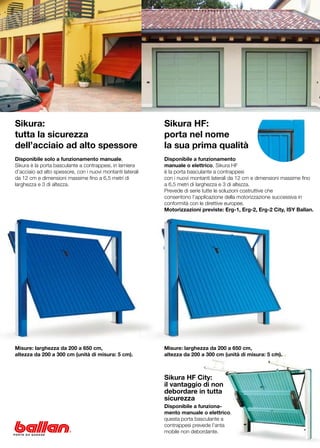 Sikura:                                                     Sikura HF:
tutta la sicurezza                                          porta nel nome
dell’acciaio ad alto spessore                               la sua prima qualità
Disponibile solo a funzionamento manuale,                   Disponibile a funzionamento
Sikura è la porta basculante a contrappesi, in lamiera      manuale o elettrico, Sikura HF
d’acciaio ad alto spessore, con i nuovi montanti laterali   è la porta basculante a contrappesi
da 12 cm e dimensioni massime fino a 6,5 metri di           con i nuovi montanti laterali da 12 cm e dimensioni massime fino
larghezza e 3 di altezza.                                   a 6,5 metri di larghezza e 3 di altezza.
                                                            Prevede di serie tutte le soluzioni costruttive che
                                                            consentono l’applicazione della motorizzazione successiva in
                                                            conformità con le direttive europee.
                                                            Motorizzazioni previste: Erg-1, Erg-2, Erg-2 City, ISY Ballan.




Misure: larghezza da 200 a 650 cm,                          Misure: larghezza da 200 a 650 cm,
altezza da 200 a 300 cm (unità di misura: 5 cm).            altezza da 200 a 300 cm (unità di misura: 5 cm).



                                                            Sikura HF City:
                                                            il vantaggio di non
                                                            debordare in tutta
                                                            sicurezza
                                                            Disponibile a funziona-
                                                            mento manuale o elettrico,
                                                            questa porta basculante a
                                                            contrappesi prevede l’anta
                                                            mobile non debordante.
 