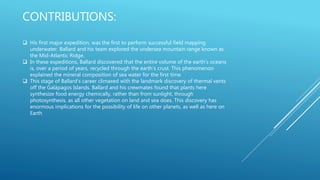 CONTRIBUTIONS:
 His first major expedition, was the first to perform successful field mapping
underwater. Ballard and his team explored the undersea mountain range known as
the Mid-Atlantic Ridge.
 In these expeditions, Ballard discovered that the entire volume of the earth’s oceans
is, over a period of years, recycled through the earth’s crust. This phenomenon
explained the mineral composition of sea water for the first time.
 This stage of Ballard’s career climaxed with the landmark discovery of thermal vents
off the Galápagos Islands. Ballard and his crewmates found that plants here
synthesize food energy chemically, rather than from sunlight, through
photosynthesis, as all other vegetation on land and sea does. This discovery has
enormous implications for the possibility of life on other planets, as well as here on
Earth
 