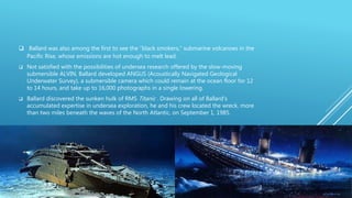  Ballard was also among the first to see the “black smokers,” submarine volcanoes in the
Pacific Rise, whose emissions are hot enough to melt lead.
 Not satisfied with the possibilities of undersea research offered by the slow-moving
submersible ALVIN, Ballard developed ANGUS (Acoustically Navigated Geological
Underwater Survey), a submersible camera which could remain at the ocean floor for 12
to 14 hours, and take up to 16,000 photographs in a single lowering.
 Ballard discovered the sunken hulk of RMS Titanic . Drawing on all of Ballard’s
accumulated expertise in undersea exploration, he and his crew located the wreck, more
than two miles beneath the waves of the North Atlantic, on September 1, 1985.
 