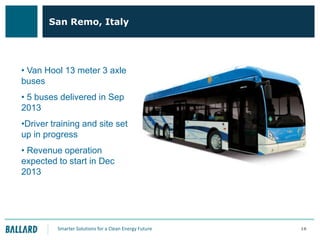 San Remo, Italy

• Van Hool 13 meter 3 axle
buses
• 5 buses delivered in Sep
2013
•Driver training and site set
up in progress
• Revenue operation
expected to start in Dec
2013

Smarter Solutions for a Clean Energy Future

16

 