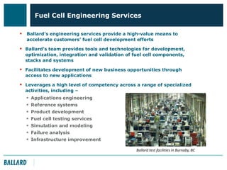 Fuel Cell Engineering Services
 Ballard’s engineering services provide a high-value means to
accelerate customers’ fuel cell development efforts

 Ballard’s team provides tools and technologies for development,
optimization, integration and validation of fuel cell components,
stacks and systems

 Facilitates development of new business opportunities through
access to new applications

 Leverages a high level of competency across a range of specialized
activities, including –









Applications engineering
Reference systems
Product development
Fuel cell testing services
Simulation and modeling
Failure analysis
Infrastructure improvement
Ballard test facilities in Burnaby, BC

 