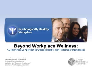 Beyond Workplace Wellness:
   A Comprehensive Approach to Creating Healthy, High-Performing Organizations



David W. Ballard, PsyD, MBA
Assistant Executive Director
Marketing and Business Development
American Psychological Association
                                                          © 2010 American Psychological Association
 