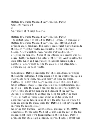 Ballard Integrated Managed Services, Inc., Part 2
QNT/351 Version 2
2
University of Phoenix Material
Ballard Integrated Managed Services, Inc., Part 2
The initial survey effort led by Debbie Horner, HR manager of
Ballard Integrated Managed Services, Inc. (BIMS), did not
produce useful findings. The survey had several flaws that made
the majority of the results questionable. Some items were
biased. A few questions were worded awkwardly, likely
affecting the response. Some of the information needed was not
asked, further reducing the value of the effort. Additionally, the
data entry typist and general office support person made a
number of errors when keying the data into the spreadsheet,
compounding the poor results.
In hindsight, Debbie suggested that she should have pretested
the sample instrument before issuing it to the workforce. Such a
step would have likely revealed many of these problems.
Further, to improve the 17.3% response rate, she should have
taken different steps to encourage employee participation. Just
inserting it into the payroll process did not inform employees
sufficiently about the purpose and sponsor of the survey.
Advance information to explain the need for gathering their
views, as well as reassurances about confidentiality and
anonymity, plus descriptions of how the information would be
used are among the many steps that Debbie might have taken to
increase the response rate.
Knowing that Barbara Tucker, general manager of the BIMS
operation at the Douglas Medical Center, and the rest of the top
management team were disappointed in the findings, Debbie
proposed that she create a second, improved survey effort that
 
