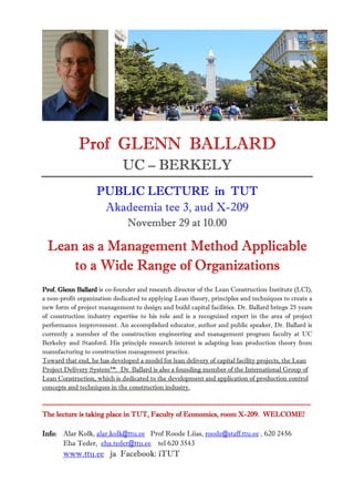 Prof GLENN BALLARD
                             UC – BERKELY
                   PUBLIC LECTURE in TUT
                    Akadeemia tee 3, aud X-209
                               November 29 at 10.00

 Lean as a Management Method Applicable
     to a Wide Range of Organizations
Prof. Glenn Ballard is co-founder and research director of the Lean Construction Institute (LCI),
a non-profit organization dedicated to applying Lean theory, principles and techniques to create a
new form of project management to design and build capital facilities. Dr. Ballard brings 25 years
of construction industry expertise to his role and is a recognized expert in the area of project
performance improvement. An accomplished educator, author and public speaker, Dr. Ballard is
currently a member of the construction engineering and management program faculty at UC
Berkeley and Stanford. His principle research interest is adapting lean production theory from
manufacturing to construction management practice.
Toward that end, he has developed a model for lean delivery of capital facility projects, the Lean
Project Delivery System™. Dr. Ballard is also a founding member of the International Group of
Lean Construction, which is dedicated to the development and application of production control
concepts and techniques in the construction industry.

========================================================================
                                               Economics,      X-
The lecture is taking place in TUT, Faculty of Economics, room X-209. WELCOME!

Info: Alar Kolk, alar.kolk@ttu.ee Prof Roode Liias, roode@staff.ttu.ee , 620 2456
      Eha Teder, eha.teder@ttu.ee tel 620 3543
       www.ttu.ee ja Facebook: iTUT
 