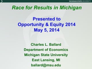 Race for Results in Michigan
Presented to
Opportunity & Equity 2014
May 5, 2014
Charles L. Ballard
Department of Economics
Michigan State University
East Lansing, MI
ballard@msu.edu
 