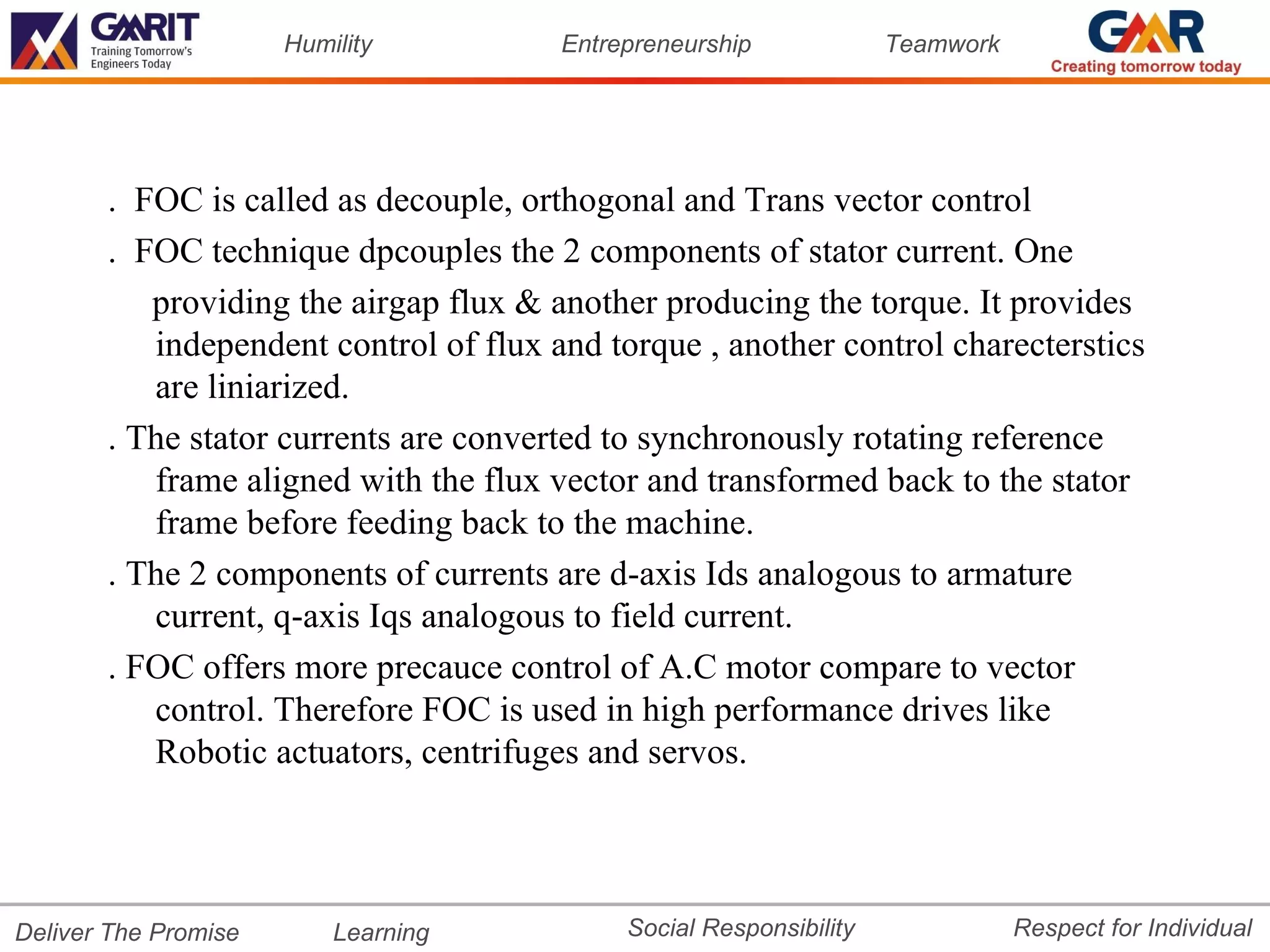 Humility         Entrepreneurship             Teamwork




       . FOC is called as decouple, orthogonal and Trans vector control
       . FOC technique dpcouples the 2 components of stator current. One
          providing the airgap flux & another producing the torque. It provides
          independent control of flux and torque , another control charecterstics
          are liniarized.
       . The stator currents are converted to synchronously rotating reference
          frame aligned with the flux vector and transformed back to the stator
          frame before feeding back to the machine.
       . The 2 components of currents are d-axis Ids analogous to armature
          current, q-axis Iqs analogous to field current.
       . FOC offers more precauce control of A.C motor compare to vector
          control. Therefore FOC is used in high performance drives like
          Robotic actuators, centrifuges and servos.




Deliver The Promise       Learning          Social Responsibility              Respect for Individual
 