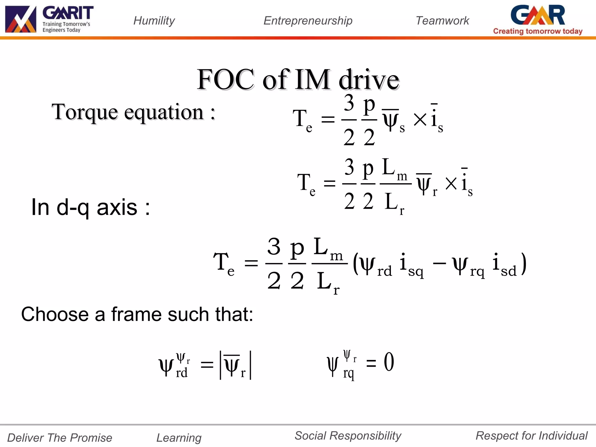 Humility               Entrepreneurship             Teamwork




                                      FOC of IM drive
       Torque equation :                               3p
                                                  Te =     ψ s × is
                                                       22
                                                       3 p Lm
                                                  Te =         ψ r × is
    In d-q axis :                                      2 2 Lr
                                            3 p Lm
                                       Te =        (ψ rd i sq − ψ rq i sd )
                                            2 2 Lr
  Choose a frame such that:

                          ψ      ψr
                                 rd   = ψr              ψ ψr = 0
                                                          rq


Deliver The Promise       Learning                Social Responsibility              Respect for Individual
 
