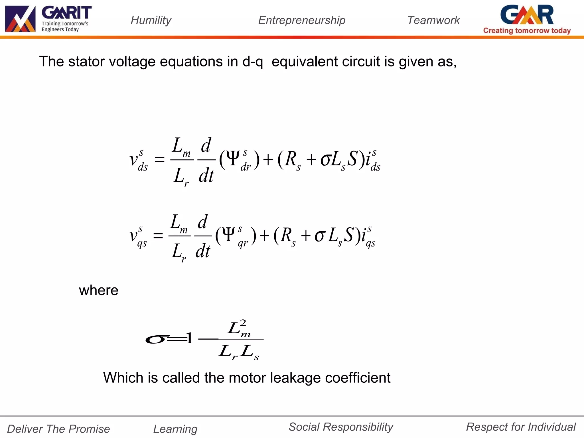 Humility           Entrepreneurship             Teamwork


     The stator voltage equations in d-q equivalent circuit is given as,




                          Lm d
                      v =
                       s
                       ds       (Ψ dr ) + ( Rs + σ Ls S )ids
                                   s                      s

                          Lr dt

                          Lm d
                      v =
                       s
                       qs       (Ψ qr ) + ( Rs + σ Ls S )iqs
                                   s                      s

                          Lr dt
             where

                             L2
                        σ= − m
                          1
                            Lr Ls
                 Which is called the motor leakage coefficient


Deliver The Promise         Learning          Social Responsibility              Respect for Individual
 