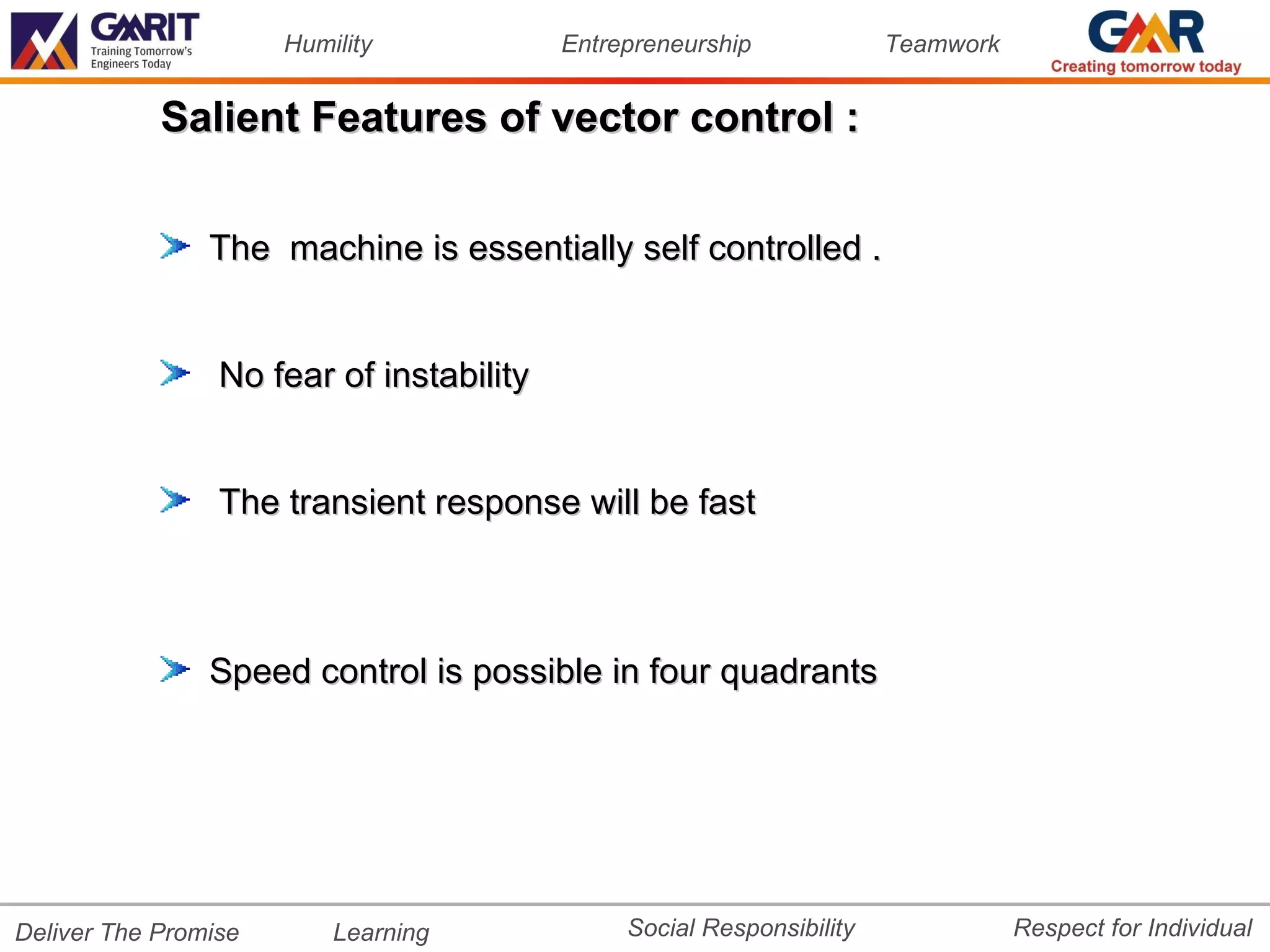 Humility            Entrepreneurship             Teamwork


            Salient Features of vector control :


                The machine is essentially self controlled .


                 No fear of instability


                 The transient response will be fast



                Speed control is possible in four quadrants




Deliver The Promise       Learning             Social Responsibility              Respect for Individual
 