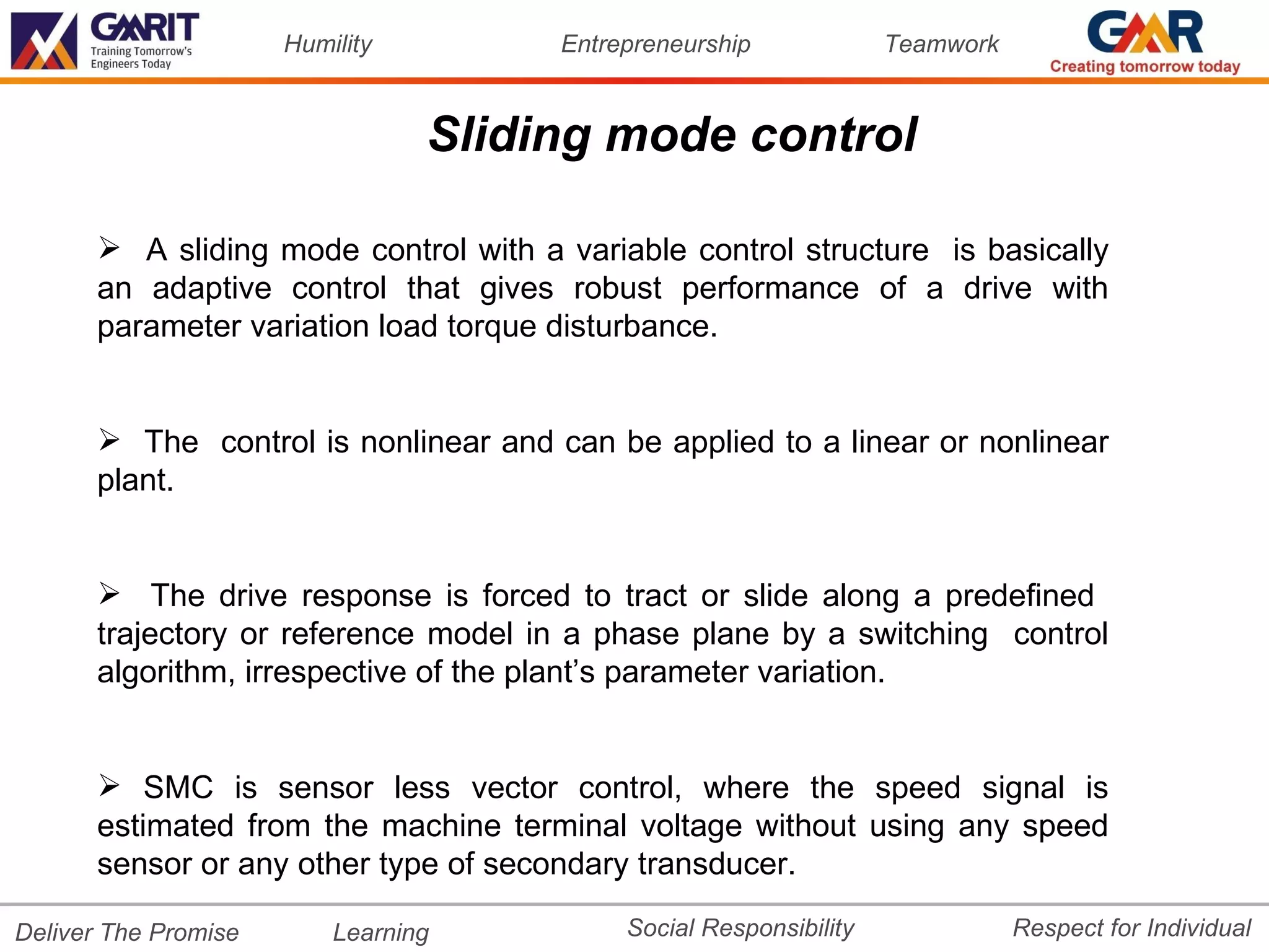 Humility        Entrepreneurship             Teamwork



                                 Sliding mode control

       A sliding mode control with a variable control structure is basically
      an adaptive control that gives robust performance of a drive with
      parameter variation load torque disturbance.


       The control is nonlinear and can be applied to a linear or nonlinear
      plant.


       The drive response is forced to tract or slide along a predefined
      trajectory or reference model in a phase plane by a switching control
      algorithm, irrespective of the plant’s parameter variation.


       SMC is sensor less vector control, where the speed signal is
      estimated from the machine terminal voltage without using any speed
      sensor or any other type of secondary transducer.

Deliver The Promise       Learning         Social Responsibility              Respect for Individual
 