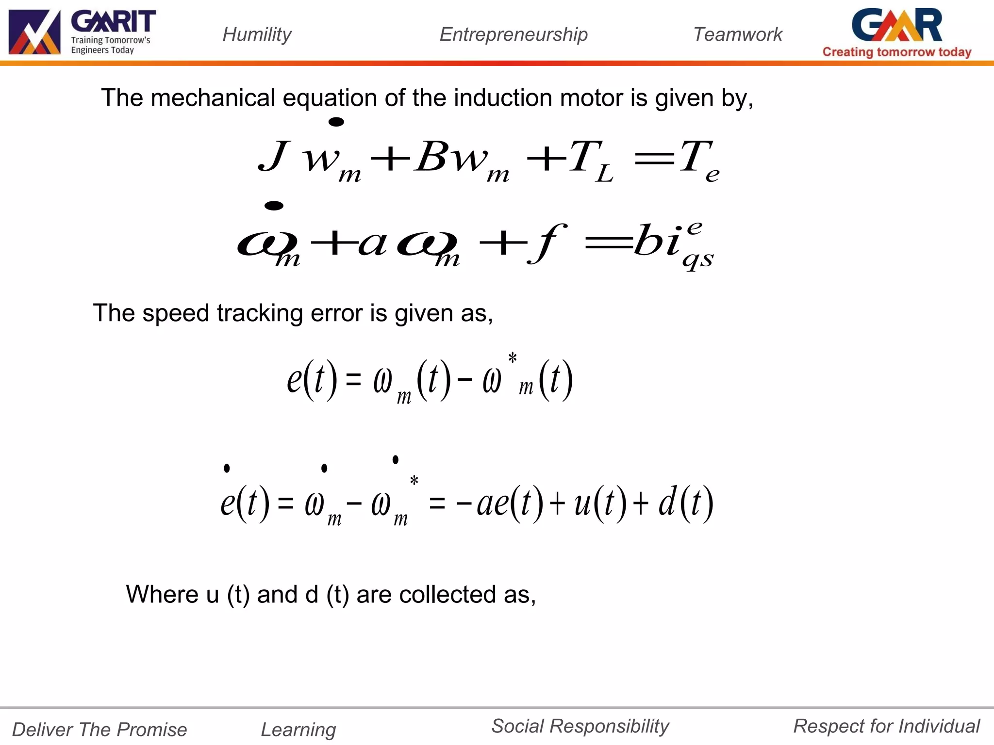 Humility                 Entrepreneurship             Teamwork


         The mechanical equation of the induction motor is given by,
                                 •
                          J wm + Bwm +TL =Te
                          •
                      ω +aω + f =bi
                       m   m
                                                                            e
                                                                            qs

        The speed tracking error is given as,

                              e(t ) = ω m (t ) − ω m (t )
                                                      *


                      •          •     •
                                           *
                      e(t ) = ω m − ω m = − ae(t ) + u (t ) + d (t )

            Where u (t) and d (t) are collected as,




Deliver The Promise       Learning                  Social Responsibility              Respect for Individual
 