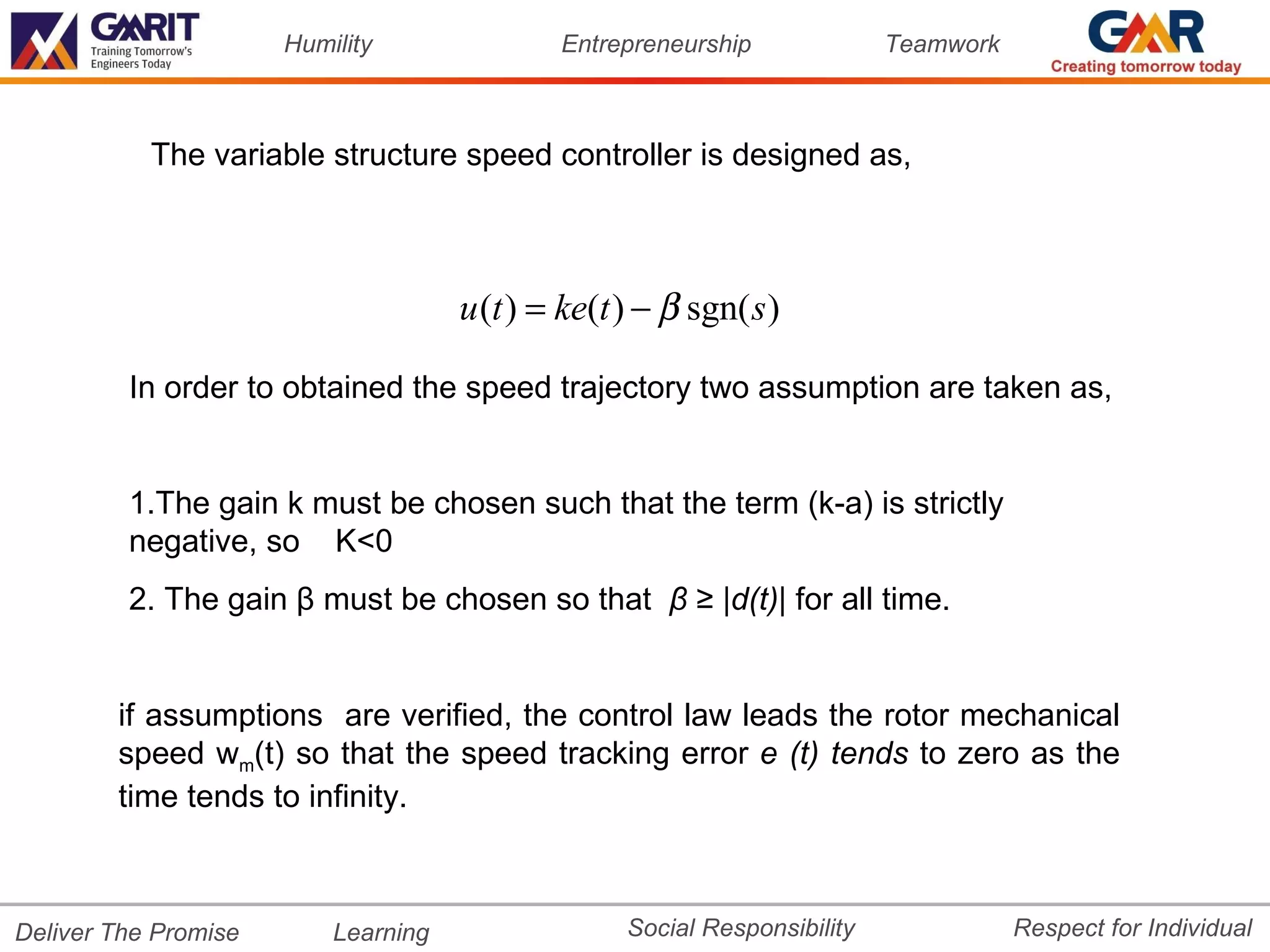 Humility               Entrepreneurship              Teamwork



           The variable structure speed controller is designed as,



                                     u (t ) = ke(t ) − β sgn( s )

         In order to obtained the speed trajectory two assumption are taken as,


         1.The gain k must be chosen such that the term (k-a) is strictly
         negative, so K<0
         2. The gain β must be chosen so that β ≥ |d(t)| for all time.


        if assumptions are verified, the control law leads the rotor mechanical
        speed wm(t) so that the speed tracking error e (t) tends to zero as the
        time tends to infinity.



Deliver The Promise       Learning                 Social Responsibility              Respect for Individual
 