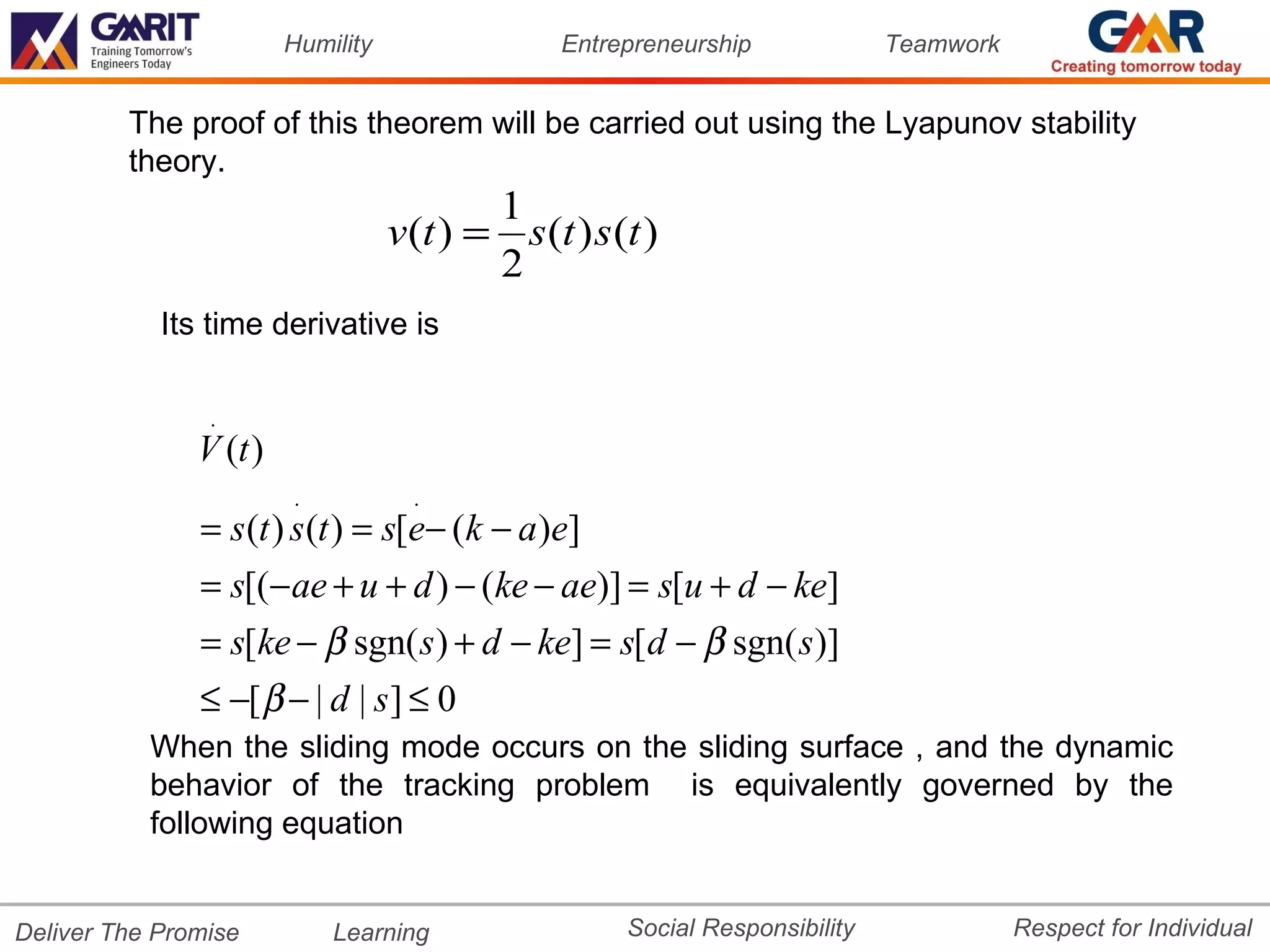 Humility                 Entrepreneurship             Teamwork


         The proof of this theorem will be carried out using the Lyapunov stability
         theory.
                                           1
                                   v (t ) = s (t ) s (t )
                                           2
            Its time derivative is

                .
               V (t )
                        .            .
               = s (t ) s (t ) = s[e− (k − a )e]
               = s[(− ae + u + d ) − (ke − ae)] = s[u + d − ke]
               = s[ke − β sgn( s ) + d − ke] = s[d − β sgn( s)]
               ≤ −[ β − | d | s ] ≤ 0
           When the sliding mode occurs on the sliding surface , and the dynamic
           behavior of the tracking problem is equivalently governed by the
           following equation


Deliver The Promise         Learning                  Social Responsibility              Respect for Individual
 