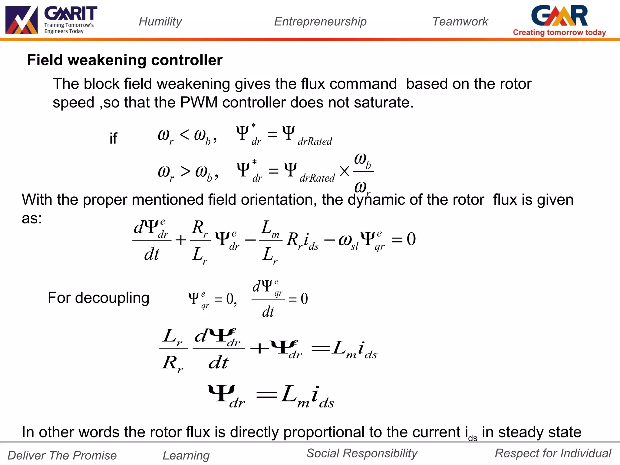 Humility                        Entrepreneurship             Teamwork


   Field weakening controller
       The block field weakening gives the flux command based on the rotor
       speed ,so that the PWM controller does not saturate.

                 if      ω r < ω b , Ψ * = Ψ drRated
                                       dr
                                                     ωb
                         ω r > ω b , Ψ = Ψ drRated ×
                                            *
                                            dr
                                                     ωr
  With the proper mentioned field orientation, the dynamic of the rotor flux is given
  as:                e
                      dΨdr Rr e Lm
                          + Ψdr −    Rr ids − ωsl Ψqr = 0
                                                   e

                       dt  Lr     Lr
                                            dΨ e
                                               qr
      For decoupling             Ψ e = 0,
                                   qr                   =0
                                                 dt
                          Lr dΨ e
                               dr
                                  +Ψ = Lm ids
                                    e
                                    dr
                          Rr dt
                                   Ψ = Lm ids
                                    dr

  In other words the rotor flux is directly proportional to the current ids in steady state
Deliver The Promise       Learning                         Social Responsibility              Respect for Individual
 