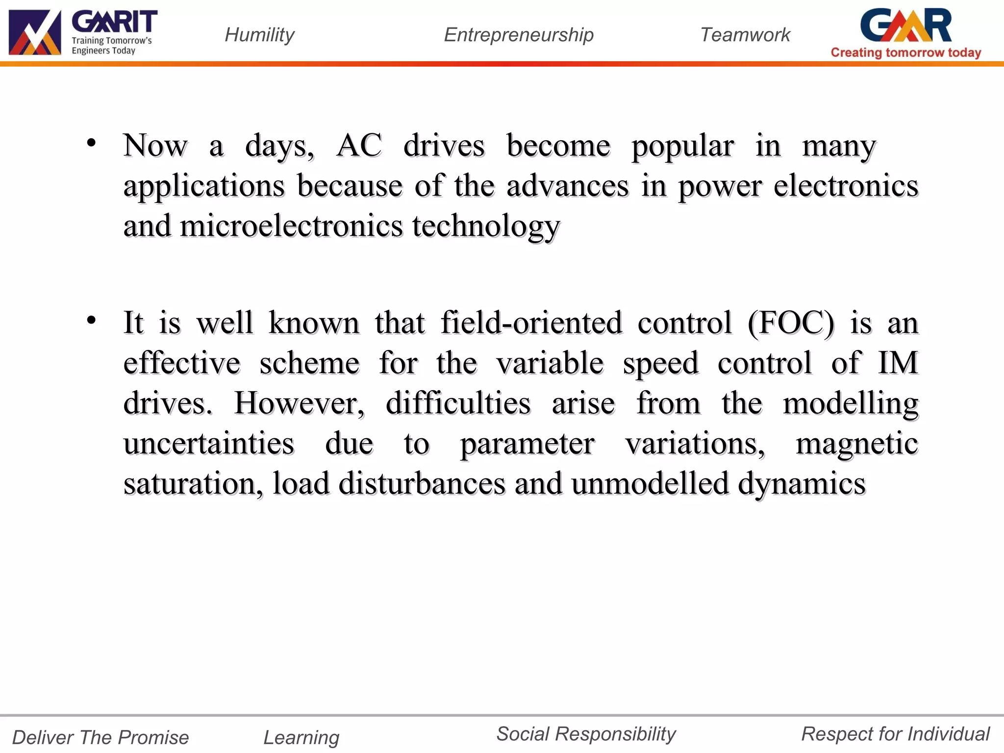 Humility       Entrepreneurship             Teamwork




       • Now a days, AC drives become popular in many
         applications because of the advances in power electronics
         and microelectronics technology

       • It is well known that field-oriented control (FOC) is an
         effective scheme for the variable speed control of IM
         drives. However, difficulties arise from the modelling
         uncertainties due to parameter variations, magnetic
         saturation, load disturbances and unmodelled dynamics




Deliver The Promise       Learning        Social Responsibility              Respect for Individual
 