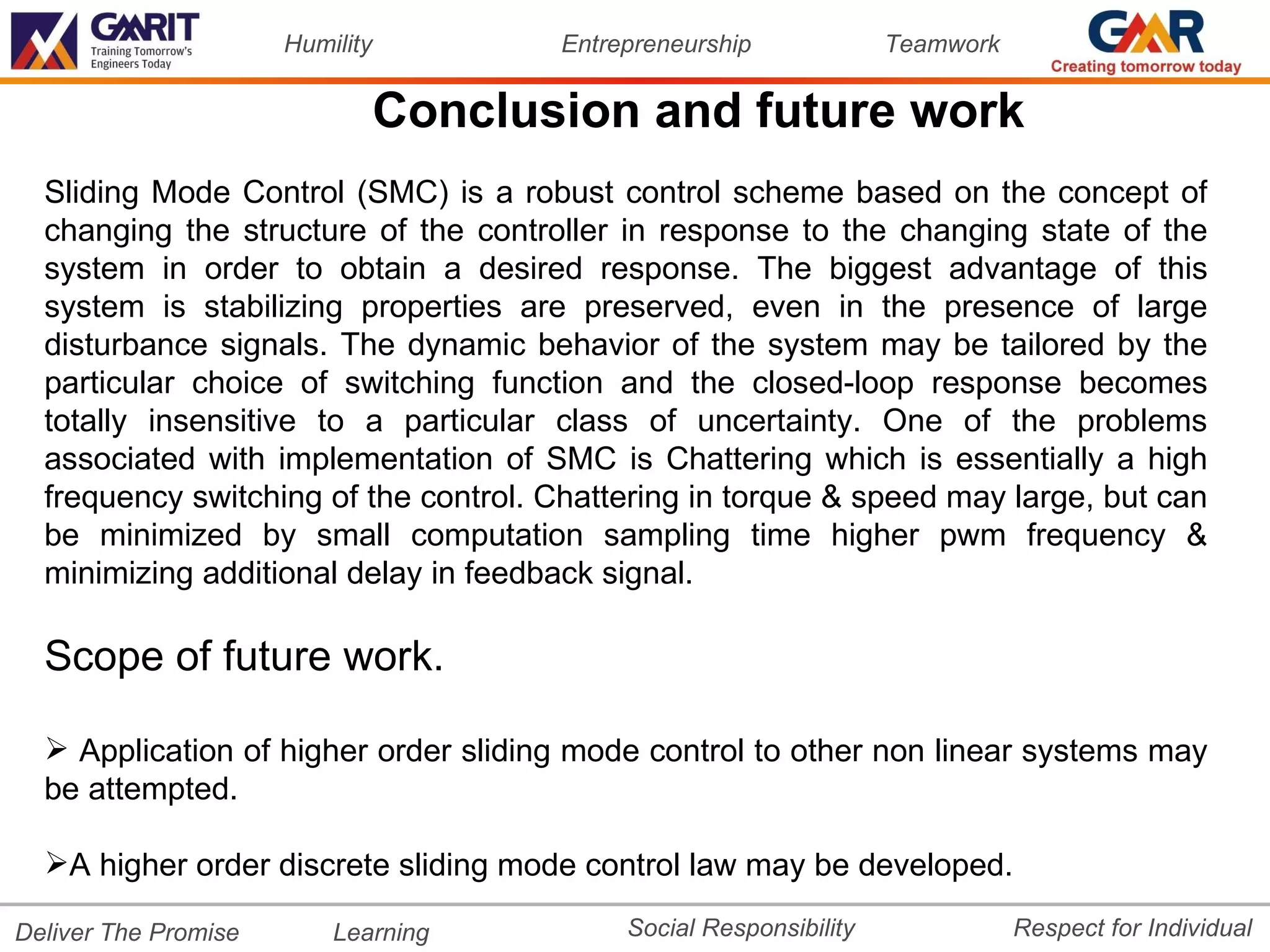 Humility          Entrepreneurship             Teamwork


                                 Conclusion and future work
  Sliding Mode Control (SMC) is a robust control scheme based on the concept of
  changing the structure of the controller in response to the changing state of the
  system in order to obtain a desired response. The biggest advantage of this
  system is stabilizing properties are preserved, even in the presence of large
  disturbance signals. The dynamic behavior of the system may be tailored by the
  particular choice of switching function and the closed-loop response becomes
  totally insensitive to a particular class of uncertainty. One of the problems
  associated with implementation of SMC is Chattering which is essentially a high
  frequency switching of the control. Chattering in torque & speed may large, but can
  be minimized by small computation sampling time higher pwm frequency &
  minimizing additional delay in feedback signal.

  Scope of future work.

   Application of higher order sliding mode control to other non linear systems may
  be attempted.

  A higher order discrete sliding mode control law may be developed.

Deliver The Promise       Learning           Social Responsibility              Respect for Individual
 