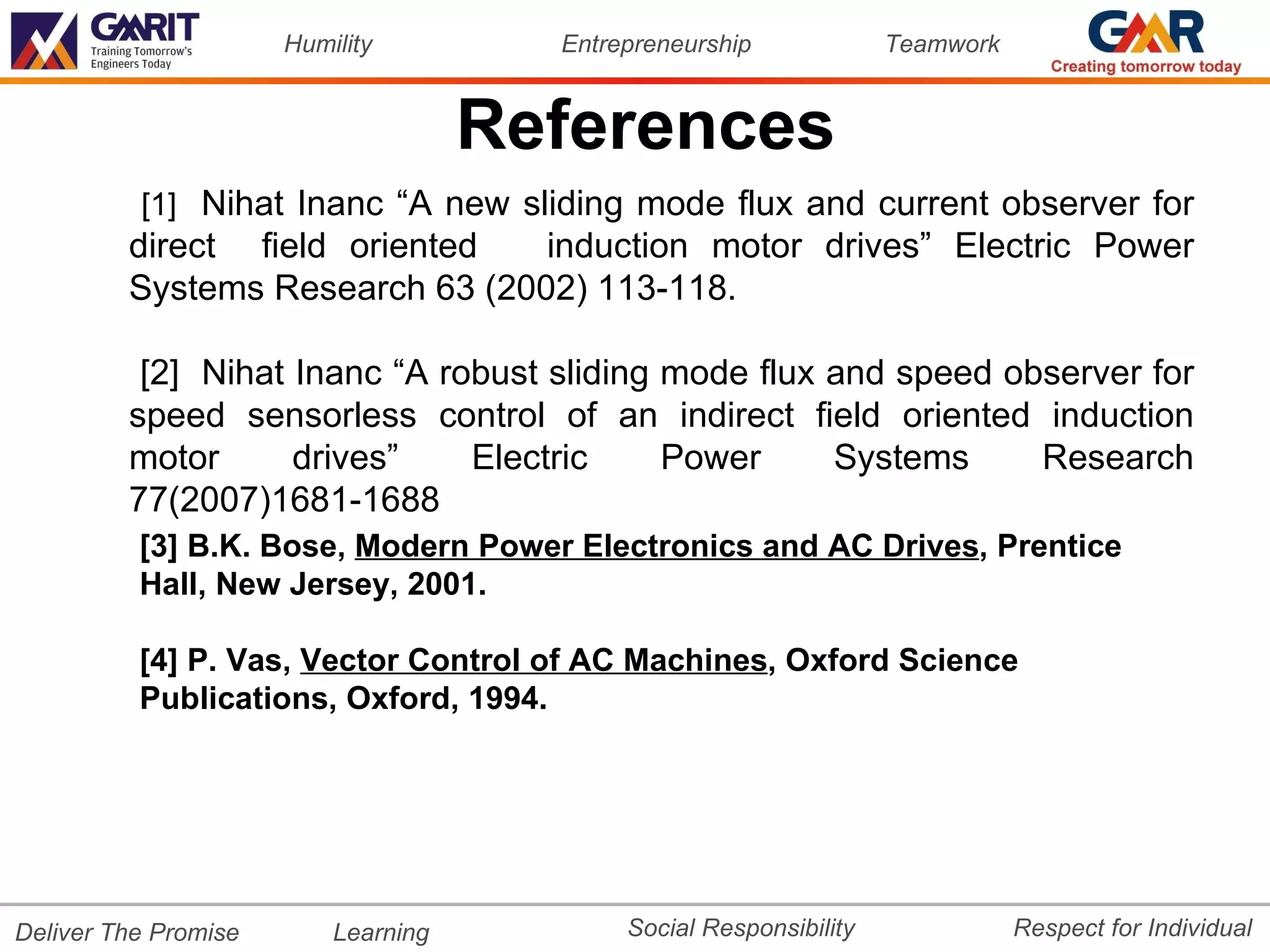 Humility         Entrepreneurship             Teamwork


                                     References
          [1] Nihat Inanc “A new sliding mode flux and current observer for
         direct field oriented   induction motor drives” Electric Power
         Systems Research 63 (2002) 113-118.

          [2] Nihat Inanc “A robust sliding mode flux and speed observer for
         speed sensorless control of an indirect field oriented induction
         motor      drives”    Electric     Power     Systems     Research
         77(2007)1681-1688
          [3] B.K. Bose, Modern Power Electronics and AC Drives, Prentice
          Hall, New Jersey, 2001.

          [4] P. Vas, Vector Control of AC Machines, Oxford Science
          Publications, Oxford, 1994.




Deliver The Promise       Learning          Social Responsibility              Respect for Individual
 