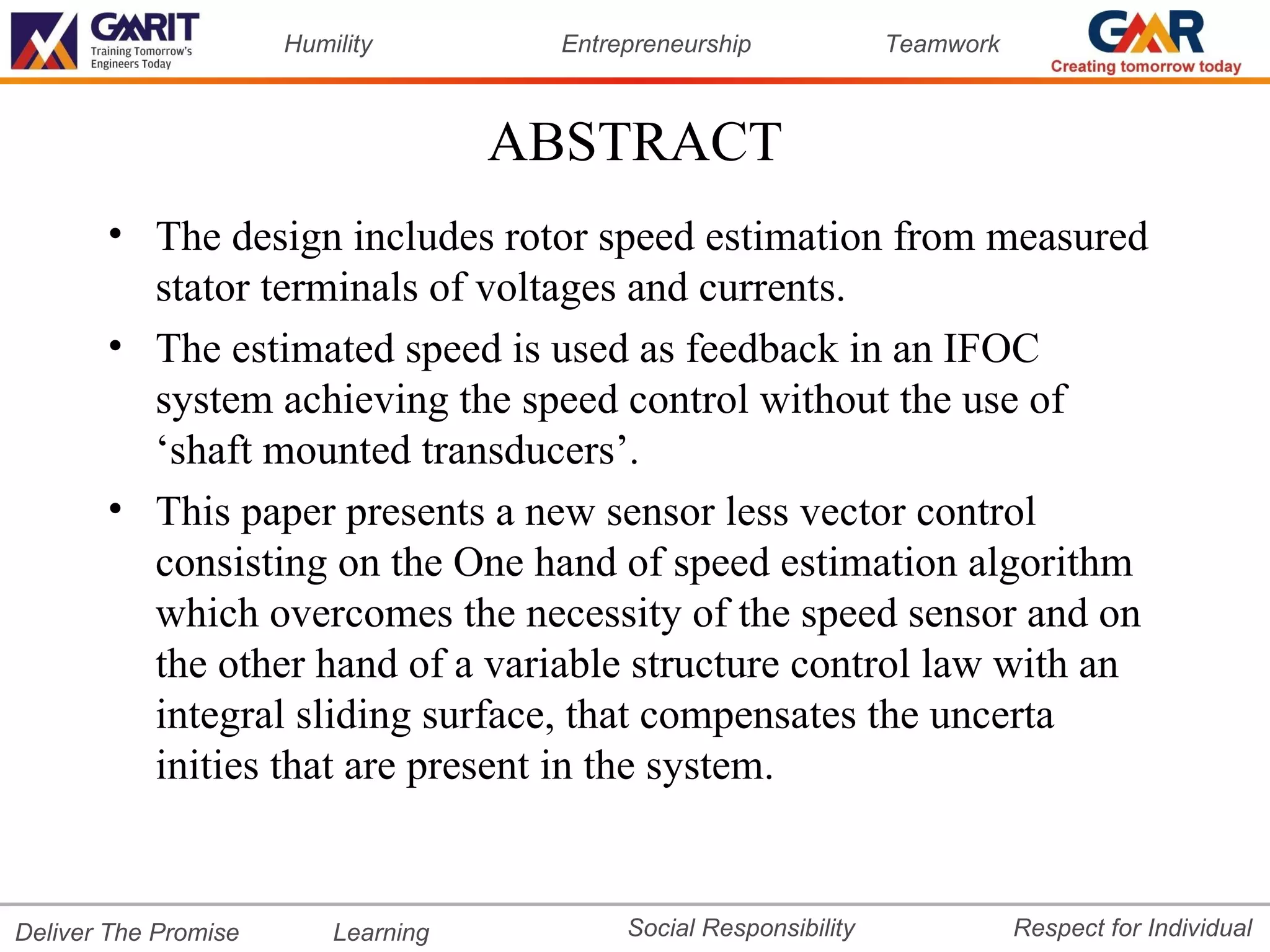 Humility        Entrepreneurship             Teamwork



                                     ABSTRACT
       • The design includes rotor speed estimation from measured
         stator terminals of voltages and currents.
       • The estimated speed is used as feedback in an IFOC
         system achieving the speed control without the use of
         ‘shaft mounted transducers’.
       • This paper presents a new sensor less vector control
         consisting on the One hand of speed estimation algorithm
         which overcomes the necessity of the speed sensor and on
         the other hand of a variable structure control law with an
         integral sliding surface, that compensates the uncerta
         inities that are present in the system.


Deliver The Promise       Learning         Social Responsibility              Respect for Individual
 