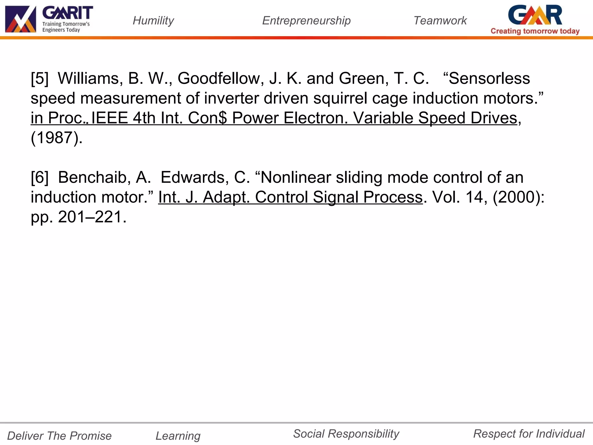 Humility       Entrepreneurship             Teamwork




    [5] Williams, B. W., Goodfellow, J. K. and Green, T. C. “Sensorless
    speed measurement of inverter driven squirrel cage induction motors.”
    in Proc.. IEEE 4th Int. Con$ Power Electron. Variable Speed Drives,
    (1987).

    [6] Benchaib, A. Edwards, C. “Nonlinear sliding mode control of an
    induction motor.” Int. J. Adapt. Control Signal Process. Vol. 14, (2000):
    pp. 201–221.




Deliver The Promise       Learning        Social Responsibility              Respect for Individual
 