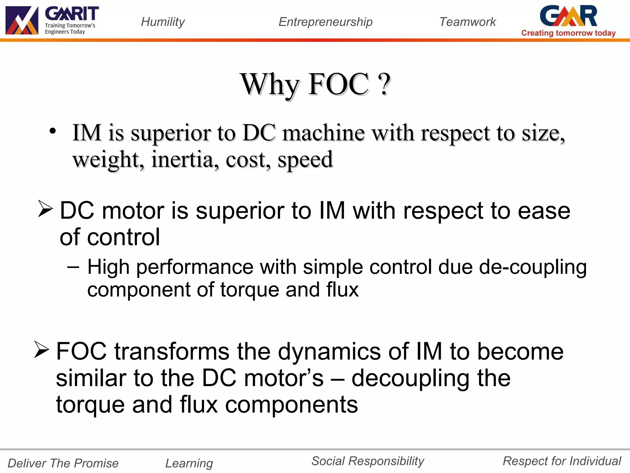 Humility         Entrepreneurship             Teamwork




                                     Why FOC ?
       • IM is superior to DC machine with respect to size,
         weight, inertia, cost, speed

     DC motor is superior to IM with respect to ease
      of control
          – High performance with simple control due de-coupling
            component of torque and flux

     FOC transforms the dynamics of IM to become
      similar to the DC motor’s – decoupling the
      torque and flux components

Deliver The Promise       Learning          Social Responsibility              Respect for Individual
 