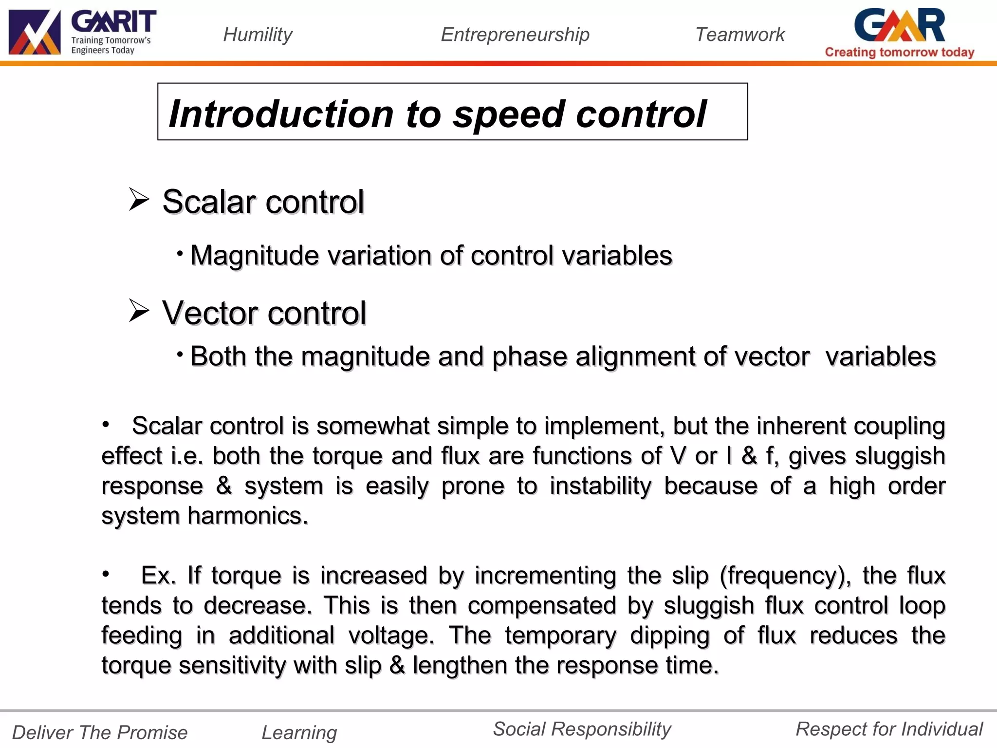 Humility           Entrepreneurship             Teamwork



                Introduction to speed control

             Scalar control
                 • Magnitude variation of control variables

             Vector control
                 • Both the magnitude and phase alignment of vector                 variables

         • Scalar control is somewhat simple to implement, but the inherent coupling
         effect i.e. both the torque and flux are functions of V or I & f, gives sluggish
         response & system is easily prone to instability because of a high order
         system harmonics.

         • Ex. If torque is increased by incrementing the slip (frequency), the flux
         tends to decrease. This is then compensated by sluggish flux control loop
         feeding in additional voltage. The temporary dipping of flux reduces the
         torque sensitivity with slip & lengthen the response time.

Deliver The Promise       Learning            Social Responsibility              Respect for Individual
 
