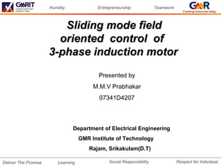 Humility             Entrepreneurship             Teamwork



                         Sliding mode field
                        oriented control of
                      3-phase induction motor
                                            Presented by
                                          M.M.V Prabhakar
                                            07341D4207



                                 Department of Electrical Engineering
                                     GMR Institute of Technology
                                        Rajam, Srikakulam(D.T)

Deliver The Promise       Learning              Social Responsibility              Respect for Individual
 