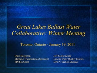 Great Lakes Ballast Water Collaborative: Winter Meeting Toronto, Ontario - January 19, 2011 Dale Bergeron Jeff Stollenwerk Maritime Transportation Specialist Land & Water Quality Permits MN Sea Grant MPCA: Section Manager 
