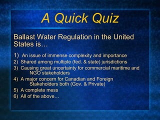 A Quick Quiz Ballast Water Regulation in the United States is… 1)  An issue of immense complexity and importance 2)  Shared among multiple (fed. & state) jurisdictions 3)  Causing great uncertainty for commercial maritime and  NGO stakeholders 4)  A major concern for Canadian and Foreign  Stakeholders both (Gov. & Private) 5)  A complete mess 6)  All of the above…  