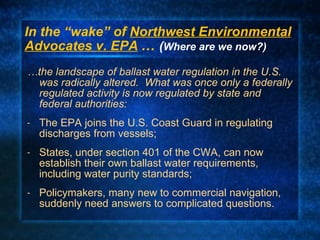 In the “wake” of  Northwest Environmental Advocates v. EPA   …  ( Where are we now?) … the landscape of ballast water regulation in the U.S. was radically altered.  What was once only a federally regulated activity is now regulated by state and  federal authorities: The EPA joins the U.S. Coast Guard in regulating discharges from vessels; States, under section 401 of the CWA, can now establish their own ballast water requirements, including water purity standards; Policymakers, many new to commercial navigation, suddenly need answers to complicated questions. 