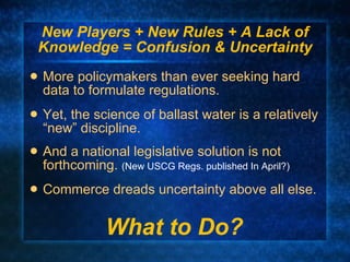 New Players + New Rules + A Lack of Knowledge = Confusion & Uncertainty More policymakers than ever seeking hard data to formulate regulations. Yet, the science of ballast water is a relatively “new” discipline. And a national legislative solution is not forthcoming.  (New USCG Regs. published In April?) Commerce dreads uncertainty above all else. What to Do? 