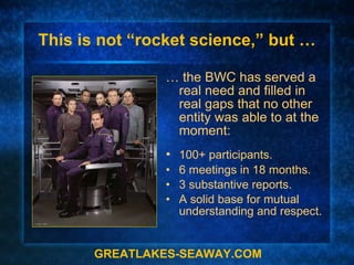 This is not “rocket science,” but … …  the BWC has served a real need and filled in real gaps that no other entity was able to at the moment: • 100+ participants. •  6 meetings in 18 months. •  3 substantive reports. •  A solid base for mutual understanding and respect. GREATLAKES-SEAWAY.COM 