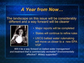 A Year from Now… The landscape on this issue will be considerably different and a way forward will be clearer •  Major reports will be completed •  States will continue to refine rules • USCG ballast water rulemaking will move us closer to a  new EPA VGP Will it be a way forward on ballast water management and treatment that is commercially workable? Environmentally effective?  Widely supported? 