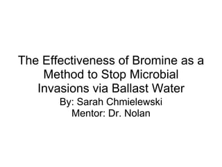 The Effectiveness of Bromine as a Method to Stop Microbial Invasions via Ballast Water By: Sarah Chmielewski Mentor: Dr. Nolan 