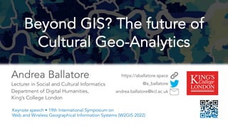 Andrea Ballatore
Lecturer in Social and Cultural Informatics
Department of Digital Humanities,
King’s College London
https://aballatore.space
@a_ballatore
andrea.ballatore@kcl.ac.uk
Beyond GIS? The future of
Cultural Geo-Analytics
Keynote speech • 19th International Symposium on
Web and Wireless Geographical Information Systems (W2GIS 2022)
 