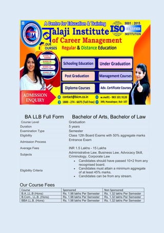 BA LLB Full Form Bachelor of Arts, Bachelor of Law
Course Level Graduation
Duration 5 years
Examination Type Semester
Eligibility Class 12th Board Exams with 50% aggregate marks
Admission Process
Entrance Exam
Average Fees INR 1.5 Lakhs - 15 Lakhs
Subjects
Administrative Law, Business Law, Advocacy Skill,
Criminology, Corporate Law
Eligibility Criteria
 Candidates should have passed 10+2 from any
recognised board.
 Candidates must attain a minimum aggregate
of at least 45% marks.
 Candidates can be from any stream.
Our Course Fees
Course Sponsored Non Sponsored
B.A.,LL.B (Hons) Rs. 1.98 lakhs Per Semester Rs. 1.32 lakhs Per Semester
B.Com., LL.B. (Hons) Rs. 1.98 lakhs Per Semester Rs. 1.32 lakhs Per Semester
BBA LL.B. (Hons) Rs. 1.98 lakhs Per Semester Rs. 1.32 lakhs Per Semester
 