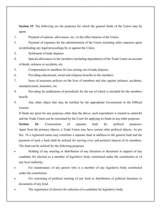 Section 15: The following are the purposes for which the general funds of the Union may be
spent:
1. Payment of salaries, allowances, etc., to the office bearers of the Union.
2. Payment of expenses for the administration of the Union including other expenses spent
on defending any legal proceedings by or against the Union.
3. Settlement of trade disputes.
4. Special allowances to the members (including dependants) of the Trade Union on account
of death, sickness or accidents, etc.
5. Compensation to members for loss arising out of trade disputes.
6. Providing educational, social and religious benefits to the members.
7. Issue of assurance policies on the lives of members and also against sickness, accidents,
unemployment, insurance, etc.
8. Providing for publication of periodicals for the use of which is intended for the members
benefit.
9. Any other object that may be notified by the appropriate Government in the Official
Gazette.
If funds are spent for any purposes other than the above, such expenditure is treated as unlawful
and the Trade Union can be restrained by the Court for applying its funds in any other purposes.
Section 16: Construction of separate fund for political purposes-
Apart from the primary objects, a Trade Union may have certain other political objects. As per
Sec. 16 a registered union may constitute a separate fund in addition to the general fund and the
payment of such a fund shall be utilized for serving civic and political interest of its members.
The fund can be utilized for the following purposes:
 Holding of any meeting or distribution of any literature or document in support of any
candidate for election as a member of legislative body constituted under the constitution or of
any local authority.
 For maintenance of any person who is a member of any legislative body constituted
under the constitution.
 For convening of political meeting of any kind or distribution of political literature or
documents of any kind.
 The registration of electors for selection of a candidate for legislative body.
 