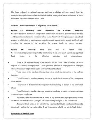 The funds collected for political purposes shall not be clubbed with the general fund. No
workman is compelled to contribute in this fund and the nonpayment in this fund cannot be made
a condition for admission to the Trade Union.
Civil and Criminal Immunities of Registered Trade Unions
Section 17: Immunity from Punishment for Criminal Conspiracy
No office bearer or member of a registered Trade Union will not be punished under the Sec
.120B punishment of criminal conspiracy of the Indian Penal Code (Conspiracy cases are defined
as cases in which two or more persons agree to commit a crime or to commit an illegal act.)
regarding the matters of the spending the general funds for proper purpose.
Section 18: Immunity from civil suit to certain cases
No suit or other legal proceeding shall be maintainable in any Civil Court against any registered
Trade Union in the following activities and circumstances.
 Delay in the matters relating to the member of the Trade Union regarding the trade
disputes like ‘contract of employment’, (is an agreement between an employer and an employee
which sets out their employment rights, responsibilities and duties.)
 Trade Union or its members showing interest or interfering in matters of the trade or
business.
 Trade Union or its members showing interest or interfering in matters of the employment
of the persons.
 Trade Union or its members showing interest or interfering in matters of the removal of
labour.
 Trade Union or its members showing interest or interfering in matters of compensating or
remunerating the employees.
 Registered Trade Union shall not be liable in any suit or other legal proceeding in any
Civil Court for the tortious act (wrongful act) committed by the agent of the Trade Union.
 Registered Trade Union is not liable for the vicarious liability (if agent commits mistake
intentionally without the knowledge of the Trade Union, agent is liable but not the Trade Union)
Recognition of Trade Unions
 