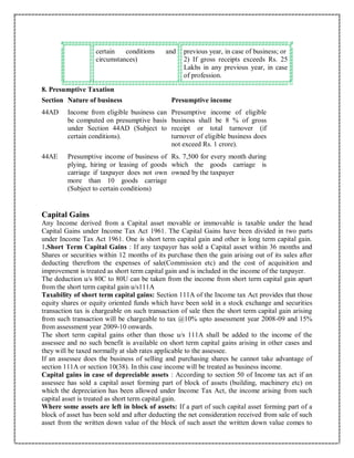 certain conditions and
circumstances)
previous year, in case of business; or
2) If gross receipts exceeds Rs. 25
Lakhs in any previous year, in case
of profession.
8. Presumptive Taxation
Section Nature of business Presumptive income
44AD Income from eligible business can
be computed on presumptive basis
under Section 44AD (Subject to
certain conditions).
Presumptive income of eligible
business shall be 8 % of gross
receipt or total turnover (if
turnover of eligible business does
not exceed Rs. 1 crore).
44AE Presumptive income of business of
plying, hiring or leasing of goods
carriage if taxpayer does not own
more than 10 goods carriage
(Subject to certain conditions)
Rs. 7,500 for every month during
which the goods carriage is
owned by the taxpayer
Capital Gains
Any Income derived from a Capital asset movable or immovable is taxable under the head
Capital Gains under Income Tax Act 1961. The Capital Gains have been divided in two parts
under Income Tax Act 1961. One is short term capital gain and other is long term capital gain.
1.Short Term Capital Gains : If any taxpayer has sold a Capital asset within 36 months and
Shares or securities within 12 months of its purchase then the gain arising out of its sales after
deducting therefrom the expenses of sale(Commission etc) and the cost of acquisition and
improvement is treated as short term capital gain and is included in the income of the taxpayer.
The deduction u/s 80C to 80U can be taken from the income from short term capital gain apart
from the short term capital gain u/s111A
Taxability of short term capital gains: Section 111A of the Income tax Act provides that those
equity shares or equity oriented funds which have been sold in a stock exchange and securities
transaction tax is chargeable on such transaction of sale then the short term capital gain arising
from such transaction will be chargeable to tax @10% upto assessment year 2008-09 and 15%
from assessment year 2009-10 onwards.
The short term capital gains other than those u/s 111A shall be added to the income of the
assessee and no such benefit is available on short term capital gains arising in other cases and
they will be taxed normally at slab rates applicable to the assessee.
If an assessee does the business of selling and purchasing shares he cannot take advantage of
section 111A or section 10(38). In this case income will be treated as business income.
Capital gains in case of depreciable assets : According to section 50 of Income tax act if an
assessee has sold a capital asset forming part of block of assets (building, machinery etc) on
which the depreciation has been allowed under Income Tax Act, the income arising from such
capital asset is treated as short term capital gain.
Where some assets are left in block of assets: If a part of such capital asset forming part of a
block of asset has been sold and after deducting the net consideration received from sale of such
asset from the written down value of the block of such asset the written down value comes to
 