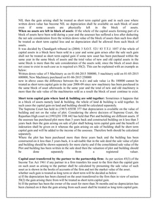 NIL then the gain arising shall be treated as short term capital gain and in such case where
written down value has become NIL no depreciation shall be available on such block of asset
even if some assets are physically left in the block of assets.
When no assets are left in block of assets: If the whole of the capital assets forming part of a
block of assets have been sold during a year and the assessee has suffered a loss after deducting
the net sale consideration from the written down value of the block of assets then such loss shall
be treated as short term capital loss and no depreciation shall be allowed from such block of
assets.
It was decided by Chandigarh tribunal in (2004) 3 S.O.T. 521/ 83 T.T.J. 1057 if the whole of
capital assets in a block have been sold in a year and some gain arises after the sale such gain
shall not be treated as short term capital gain if some new asset has been purchased within the
same year in the same block of assets and the total value of new and old capital assets in the
same block is more than the sale consideration of the assets sold, since the block of asset does
not cease to exist in such case as is required u/s 50(2). This can be explained with an example as
below:
Written down value of 5 Machinery as on 01-04-2015 500000, 5 machinery sold on 01-05-2015
600000, New Machinery purchased on 01-06-2015 250000
now in above cases the difference between the w.d.v and sale value i.e Rs 100000 cannot be
treated as short term capital gain in the year 2008-09 since new machinery has been purchased in
the same block of asset afterwards in the same year and the total of new and old machinery is
more than the sale value of the machineries sold as a result the block of asset continue to exist.
Short term capital gain where land & building are sold together: Sometimes it happens that
in a block of assets namely land & building, the whole of land & building is sold together. In
such cases the capital gain on land and building should be calculated separately.
The Supreme Court has held in (1967) 65ITR 377 that depreciation is available on the value of
building and not on the value of plot. Considering the above decision of Supreme Court, the
Rajasthan High court in (1993)201 ITR 442 has held that Plot and building are different assets. If
the assessee has purchased plot more than 3 years back and constructed building on it less than 3
years back then the gain arising on sale of plot shall belong term capital gain and the benefit of
indexation shall be given on it whereas the gain arising on sale of building shall be short term
capital gain and will be added to the income of the assessee. Therefore both should be calculated
separately.
Where the plot has been purchased more than three years back and the building has been
constructed on it less than 3 years back, it is advisable that in the sale deed the sale value of plot
and building should be shown separately for more clarity and if the consolidated sale value of the
Plot and building has been written in the sale deed then the valuation of plot and building should
be done separately from a registered valuer.
Capital asset transferred by the partner to the partnership firm: As per section 45(3) of the
Income Tax Act 1961 if any partner in a firm transfers his asset to the firm then the capital gain
on such asset as arising to the partner shall be calculated by presuming the sale value of such
asset as is shown in the books of accounts of the firm and not the market value of the asset.
whether such gain is treated as long term or short term will be decided as below:
a) If the depreciation has been claimed on the asset transferred to the firm then in view of section
50(2) the gain arising there from will be treated as short term capital gain.
b) If the partner has been the owner of the asset for more than 36 months and no depreciation has
been claimed on it then the gain arising from such asset shall be treated as long term capital gain.
 