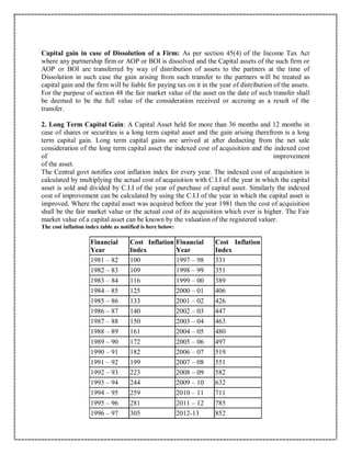 Capital gain in case of Dissolution of a Firm: As per section 45(4) of the Income Tax Act
where any partnership firm or AOP or BOI is dissolved and the Capital assets of the such firm or
AOP or BOI are transferred by way of distribution of assets to the partners at the time of
Dissolution in such case the gain arising from such transfer to the partners will be treated as
capital gain and the firm will be liable for paying tax on it in the year of distribution of the assets.
For the purpose of section 48 the fair market value of the asset on the date of such transfer shall
be deemed to be the full value of the consideration received or accruing as a result of the
transfer.
2. Long Term Capital Gain: A Capital Asset held for more than 36 months and 12 months in
case of shares or securities is a long term capital asset and the gain arising therefrom is a long
term capital gain. Long term capital gains are arrived at after deducting from the net sale
consideration of the long term capital asset the indexed cost of acquisition and the indexed cost
of improvement
of the asset.
The Central govt notifies cost inflation index for every year. The indexed cost of acquisition is
calculated by multiplying the actual cost of acquisition with C.I.I of the year in which the capital
asset is sold and divided by C.I.I of the year of purchase of capital asset. Similarly the indexed
cost of improvement can be calculated by using the C.I.I of the year in which the capital asset is
improved. Where the capital asset was acquired before the year 1981 then the cost of acquisition
shall be the fair market value or the actual cost of its acquisition which ever is higher. The Fair
market value of a capital asset can be known by the valuation of the registered valuer.
The cost inflation index table as notified is here below:
Financial
Year
Cost Inflation
Index
Financial
Year
Cost Inflation
Index
1981 – 82 100 1997 – 98 331
1982 – 83 109 1998 – 99 351
1983 – 84 116 1999 – 00 389
1984 – 85 125 2000 – 01 406
1985 – 86 133 2001 – 02 426
1986 – 87 140 2002 – 03 447
1987 – 88 150 2003 – 04 463
1988 – 89 161 2004 – 05 480
1989 – 90 172 2005 – 06 497
1990 – 91 182 2006 – 07 519
1991 – 92 199 2007 – 08 551
1992 – 93 223 2008 – 09 582
1993 – 94 244 2009 – 10 632
1994 – 95 259 2010 – 11 711
1995 – 96 281 2011 – 12 785
1996 – 97 305 2012-13 852
 