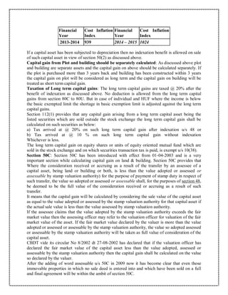 Financial
Year
Cost Inflation
Index
Financial
Year
Cost Inflation
Index
2013-2014 939 2014 – 2015 1024
If a capital asset has been subjected to depreciation then no indexation benefit is allowed on sale
of such capital asset in view of section 50(2) as discussed above.
Capital gain from Plot and building should be separately calculated: As discussed above plot
and building are separate assets and the capital gain on above should be calculated separately. If
the plot is purchased more than 3 years back and building has been constructed within 3 years
the capital gain on plot will be considered as long term and the capital gain on building will be
treated as short term capital gain.
Taxation of Long term capital gains: The long term capital gains are taxed @ 20% after the
benefit of indexation as discussed above. No deduction is allowed from the long term capital
gains from section 80C to 80U. But in case of individual and HUF where the income is below
the basic exempted limit the shortage in basic exemption limit is adjusted against the long term
capital gains.
Section 112(1) provides that any capital gain arising from a long term capital asset being the
listed securities which are sold outside the stock exchange the long term capital gain shall be
calculated on such securities as below:
a) Tax arrived at @ 20% on such long term capital gain after indexation u/s 48 or
b) Tax arrived at @ 10 % on such long term capital gain without indexation
Whichever is less.
The long term capital gain on equity shares or units of equity oriented mutual fund which are
sold in the stock exchange and on which securities transaction tax is paid, is exempt u/s 10(38).
Section 50C: Section 50C has been introduced with effect from 01-04-2003 and is a very
important section while calculating capital gain on land & building. Section 50C provides that
Where the consideration received or accruing as a result of the transfer by an assessee of a
capital asset, being land or building or both, is less than the value adopted or assessed or
assessable by stamp valuation authority) for the purpose of payment of stamp duty in respect of
such transfer, the value so adopted or assessed or assessable shall, for the purposes of section 48,
be deemed to be the full value of the consideration received or accruing as a result of such
transfer.
It means that the capital gain will be calculated by considering the sale value of the capital asset
as equal to the value adopted or assessed by the stamp valuation authority for that capital asset if
the actual sale value is less than the value assessed by stamp valuation authority.
If the assessee claims that the value adopted by the stamp valuation authority exceeds the fair
market value then the assessing officer may refer to the valuation officer for valuation of the fair
market value of the asset. If the fair market value declared by the valuer is more than the value
adopted or assessed or assessable by the stamp valuation authority, the value so adopted assessed
or assessable by the stamp valuation authority will be taken as full value of consideration of the
capital asset.
CBDT vide its circular No 8/2002 dt 27-08-2002 has declared that if the valuation officer has
declared the fair market value of the capital asset less than the value adopted, assessed or
assessable by the stamp valuation authority then the capital gain shall be calculated on the value
so declared by the valuer.
After the adding of word assessable u/s 50C in 2009 now it has become clear that even those
immovable properties in which no sale deed is entered into and which have been sold on a full
and final agreement will be within the ambit of section 50C.
 